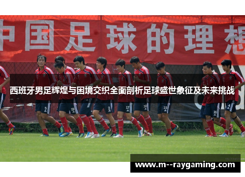 西班牙男足辉煌与困境交织全面剖析足球盛世象征及未来挑战