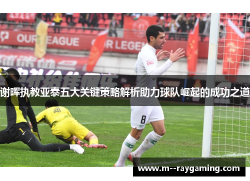 谢晖执教亚泰五大关键策略解析助力球队崛起的成功之道