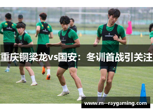 重庆铜梁龙vs国安：冬训首战引关注