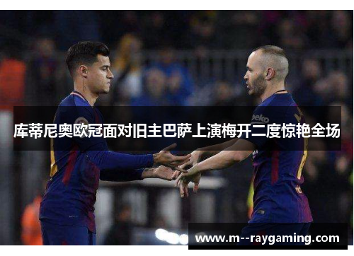 库蒂尼奥欧冠面对旧主巴萨上演梅开二度惊艳全场 库蒂尼奥欧冠面对旧主巴萨上演梅开二度惊艳全场