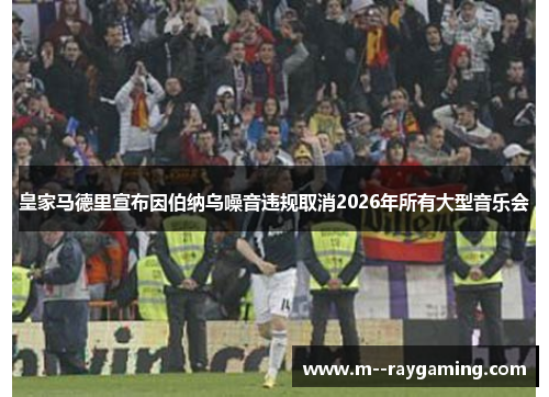 皇家马德里宣布因伯纳乌噪音违规取消2026年所有大型音乐会 皇家马德里宣布因伯纳乌噪音违规取消2026年所有大型音乐会