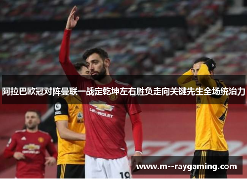 阿拉巴欧冠对阵曼联一战定乾坤左右胜负走向关键先生全场统治力