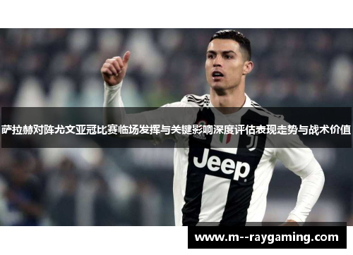 萨拉赫对阵尤文亚冠比赛临场发挥与关键影响深度评估表现走势与战术价值 萨拉赫对阵尤文亚冠比赛临场发挥与关键影响深度评估表现走势与战术价值