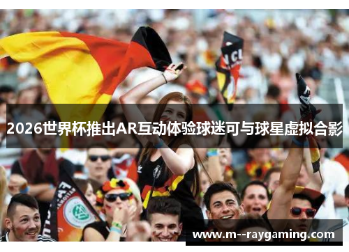 2026世界杯推出AR互动体验球迷可与球星虚拟合影 2026世界杯推出AR互动体验球迷可与球星虚拟合影