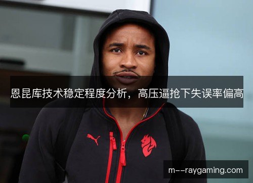 恩昆库技术稳定程度分析,高压逼抢下失误率偏高 恩昆库技术稳定程度分析,高压逼抢下失误率偏高
