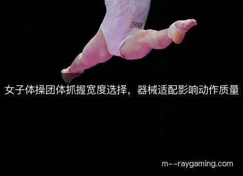 女子体操团体抓握宽度选择,器械适配影响动作质量 女子体操团体抓握宽度选择,器械适配影响动作质量